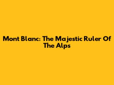 Mont Blanc: The Majestic Ruler Of The Alps