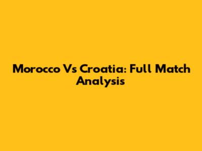 Morocco Vs Croatia: Full Match Analysis
