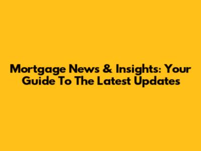 Mortgage News & Insights: Your Guide To The Latest Updates