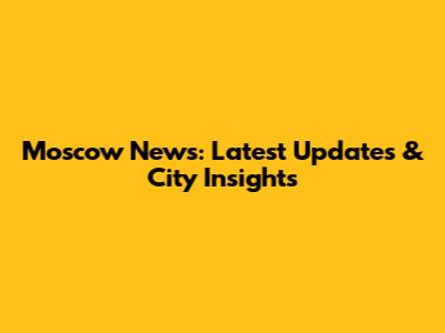 Moscow News: Latest Updates & City Insights