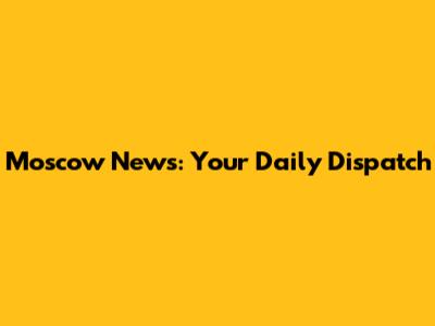Moscow News: Your Daily Dispatch