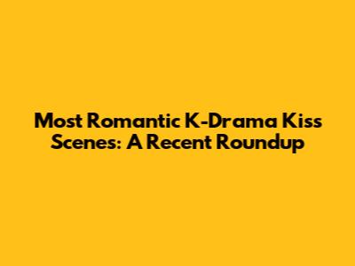 Most Romantic K-Drama Kiss Scenes: A Recent Roundup