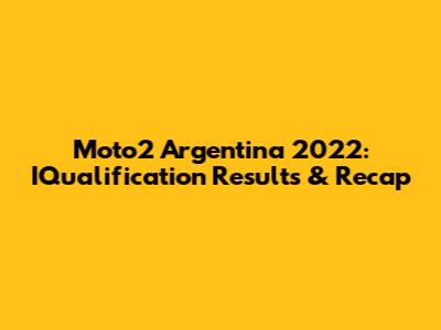 Moto2 Argentina 2022: IQualification Results & Recap