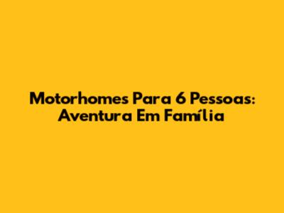 Motorhomes Para 6 Pessoas: Aventura Em Família