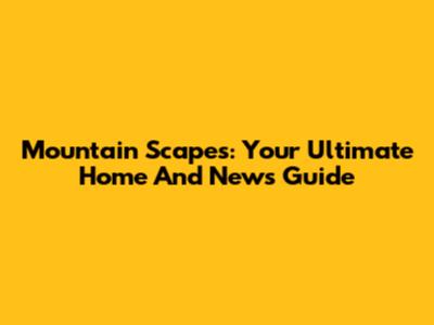 Mountain Scapes: Your Ultimate Home And News Guide