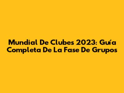 Mundial De Clubes 2023: Guía Completa De La Fase De Grupos