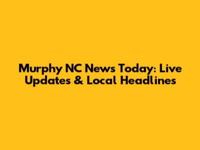 Murphy NC News Today: Live Updates & Local Headlines