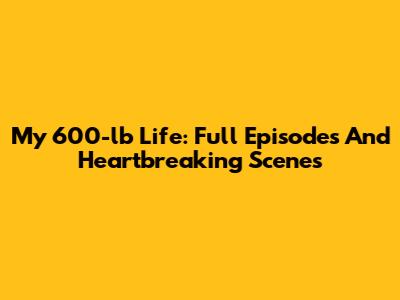 My 600-lb Life: Full Episodes And Heartbreaking Scenes