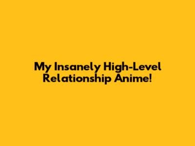 My Insanely High-Level Relationship Anime!