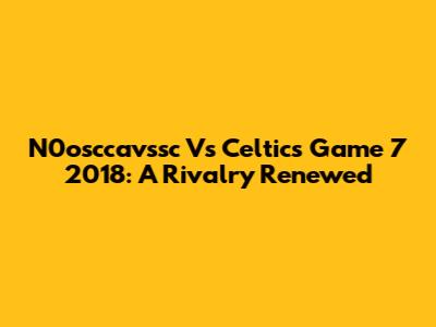 N0osccavssc Vs Celtics Game 7 2018: A Rivalry Renewed