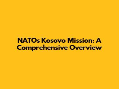 NATO's Kosovo Mission: A Comprehensive Overview