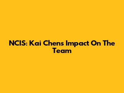 NCIS: Kai Chen's Impact On The Team