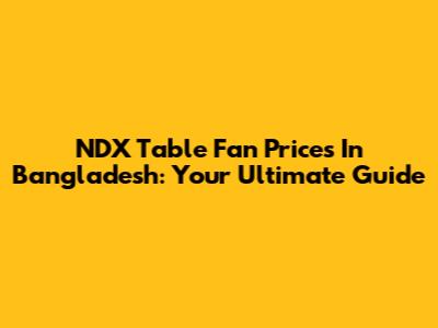 NDX Table Fan Prices In Bangladesh: Your Ultimate Guide