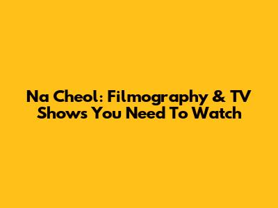 Na Cheol: Filmography & TV Shows You Need To Watch