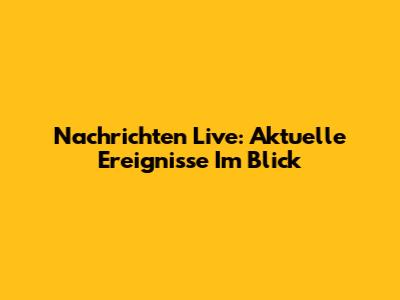 Nachrichten Live: Aktuelle Ereignisse Im Blick