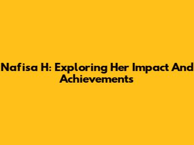 Nafisa H: Exploring Her Impact And Achievements