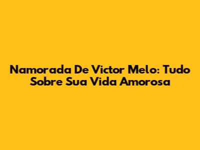 Namorada De Victor Melo: Tudo Sobre Sua Vida Amorosa
