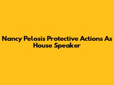 Nancy Pelosi's Protective Actions As House Speaker