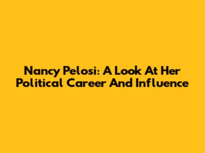 Nancy Pelosi: A Look At Her Political Career And Influence