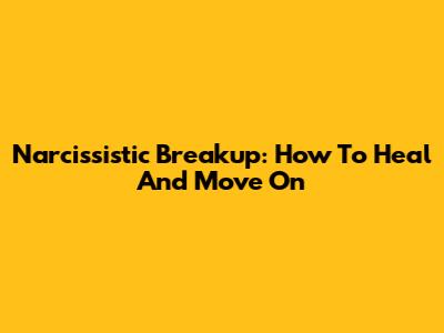Narcissistic Breakup: How To Heal And Move On