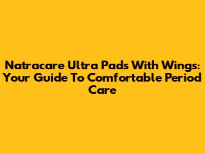 Natracare Ultra Pads With Wings: Your Guide To Comfortable Period Care