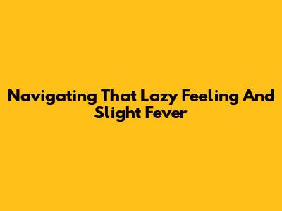 Navigating That 'Lazy' Feeling And Slight Fever