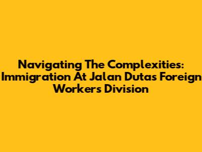 Navigating The Complexities: Immigration At Jalan Duta's Foreign Workers Division
