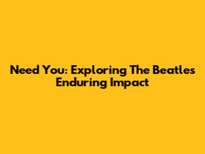 Need You: Exploring The Beatles' Enduring Impact