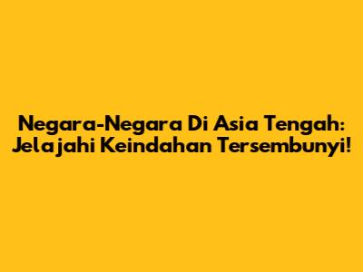 Negara-Negara Di Asia Tengah: Jelajahi Keindahan Tersembunyi!