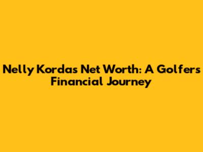 Nelly Korda's Net Worth: A Golfer's Financial Journey