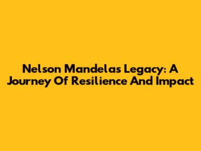 Nelson Mandela's Legacy: A Journey Of Resilience And Impact