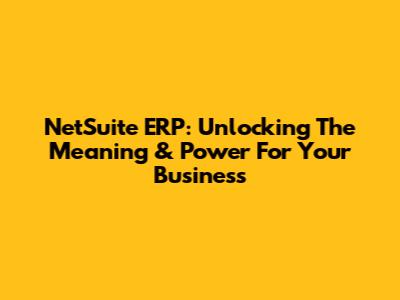NetSuite ERP: Unlocking The Meaning & Power For Your Business