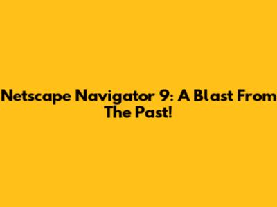 Netscape Navigator 9: A Blast From The Past!