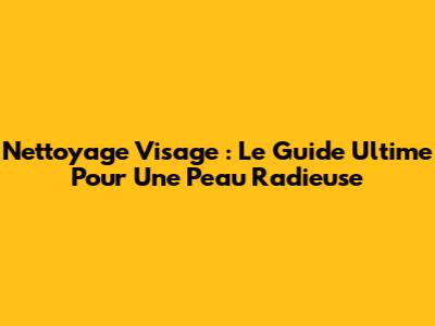 Nettoyage Visage : Le Guide Ultime Pour Une Peau Radieuse
