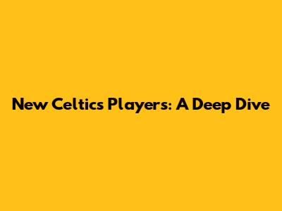 New Celtics Players: A Deep Dive