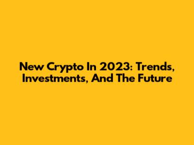 New Crypto In 2023: Trends, Investments, And The Future