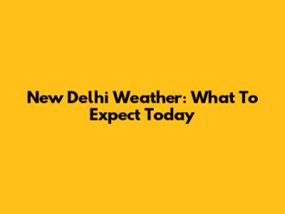 New Delhi Weather: What To Expect Today