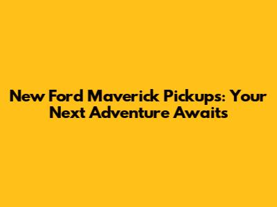 New Ford Maverick Pickups: Your Next Adventure Awaits