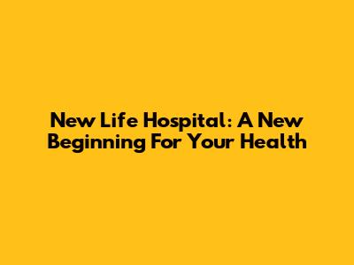 New Life Hospital: A New Beginning For Your Health