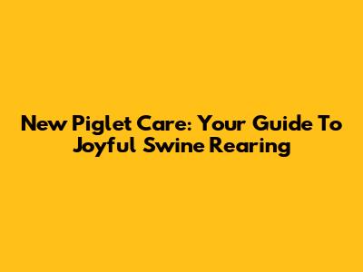 New Piglet Care: Your Guide To Joyful Swine Rearing