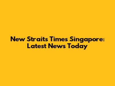 New Straits Times Singapore: Latest News Today