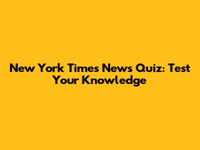 New York Times News Quiz: Test Your Knowledge