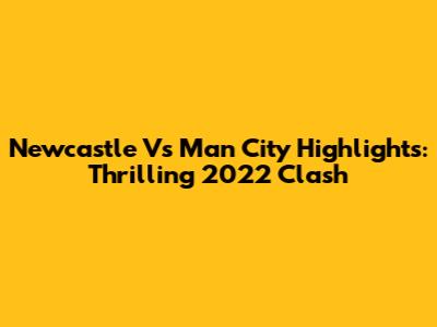 Newcastle Vs Man City Highlights: Thrilling 2022 Clash