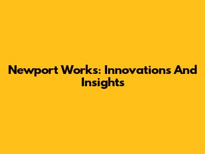 Newport Works: Innovations And Insights
