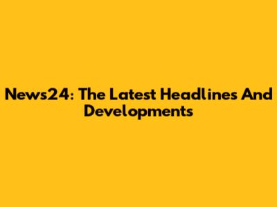News24: The Latest Headlines And Developments