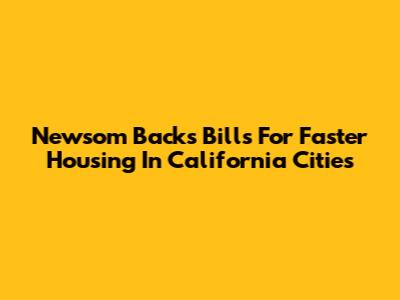 Newsom Backs Bills For Faster Housing In California Cities