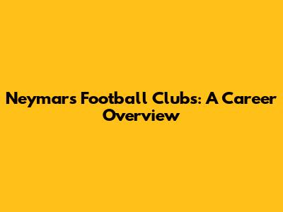 Neymar's Football Clubs: A Career Overview