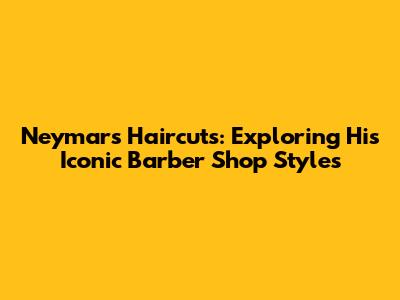 Neymar's Haircuts: Exploring His Iconic Barber Shop Styles