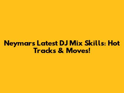 Neymar's Latest DJ Mix Skills: Hot Tracks & Moves!