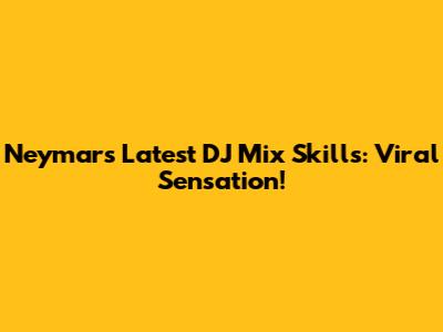 Neymar's Latest DJ Mix Skills: Viral Sensation!